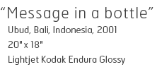 Message in a bottle - Ubud, Bali, Indonesia, 2001 - 20" x 18" - Lightjet Kodak Endura Glossy - Edition of 10 - $390